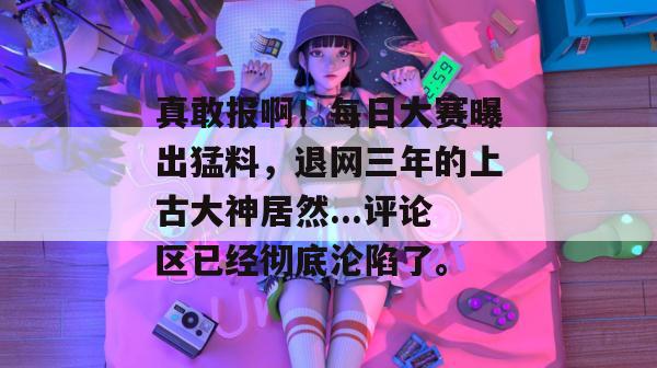 真敢报啊!每日大赛曝出猛料,退网三年的上古大神居然...评论区已经彻底沦陷了。