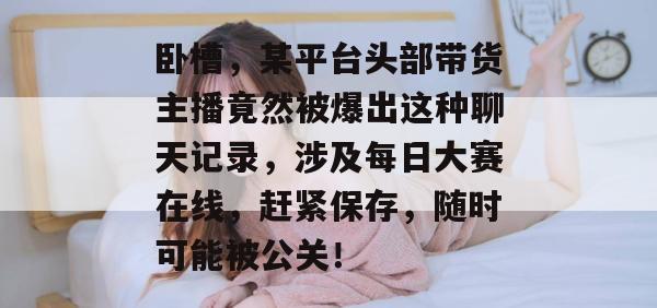 卧槽,某平台头部带货主播竟然被爆出这种聊天记录,涉及每日大赛在线,赶紧保存,随时可能被公关!