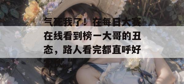 气死我了！在每日大赛在线看到榜一大哥的丑态，路人看完都直呼好家伙。