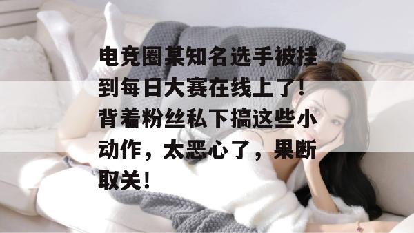 电竞圈某知名选手被挂到每日大赛在线上了!背着粉丝私下搞这些小动作,太恶心了,果断取关!