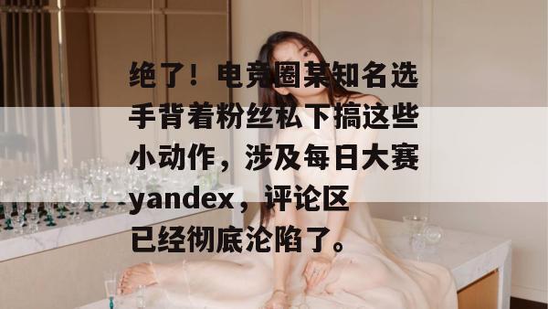 绝了!电竞圈某知名选手背着粉丝私下搞这些小动作,涉及每日大赛yandex,评论区已经彻底沦陷了。