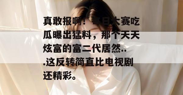 真敢报啊!每日大赛吃瓜曝出猛料,那个天天炫富的富二代居然...这反转简直比电视剧还精彩。 真敢报啊!每日大赛吃瓜曝出猛料,那个天天炫富的富二代居然...这反转简直比电视剧还精彩。