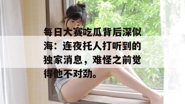 每日大赛吃瓜背后深似海:连夜托人打听到的独家消息,难怪之前觉得他不对劲。 每日大赛吃瓜背后深似海:连夜托人打听到的独家消息,难怪之前觉得他不对劲。