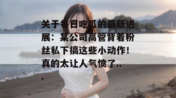 关于每日吃瓜的最新进展：某公司高管背着粉丝私下搞这些小动作！真的太让人气愤了...
