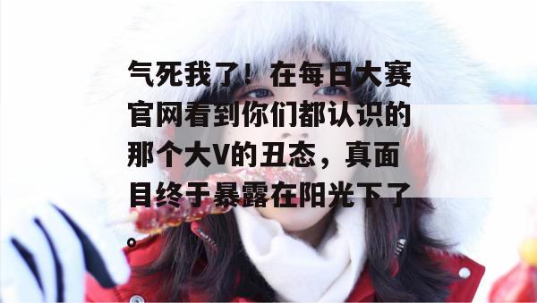 气死我了!在每日大赛官网看到你们都认识的那个大V的丑态,真面目终于暴露在阳光下了。 气死我了!在每日大赛官网看到你们都认识的那个大V的丑态,真面目终于暴露在阳光下了。