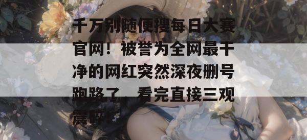 千万别随便搜每日大赛官网！被誉为全网最干净的网红突然深夜删号跑路了，看完直接三观震碎！